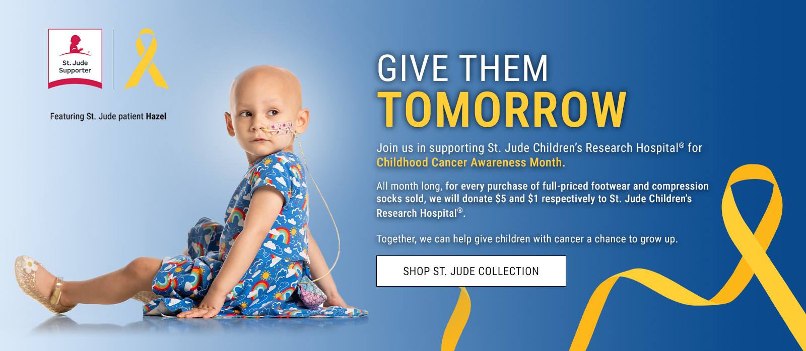Give them tomorrow. Join us in supporting St. Jude Children’s Research Hospital® for Childhood Cancer Awareness Month. All month long, for every purchase of full-priced footwear and compression socks sold, we will donate $5 and $1 respectively to St. Jude Children’s Research Hospital®. Together, we can help give children with cancer a chance to grow up.  Photo of Hazel sitting. St. Jude Supporter badge and ribbon. Featuring St. Jude patient Hazel. Shop St. Jude Collection.